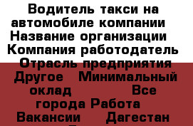 Водитель такси на автомобиле компании › Название организации ­ Компания-работодатель › Отрасль предприятия ­ Другое › Минимальный оклад ­ 50 000 - Все города Работа » Вакансии   . Дагестан респ.,Дагестанские Огни г.